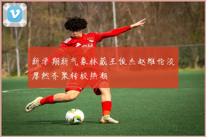 新学期新气象林葳王俊杰赵维伦淡厚然齐聚转校热潮