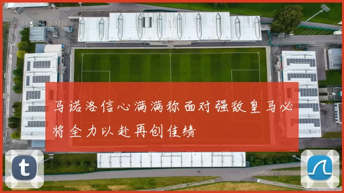 马诺洛信心满满称面对强敌皇马必将全力以赴再创佳绩