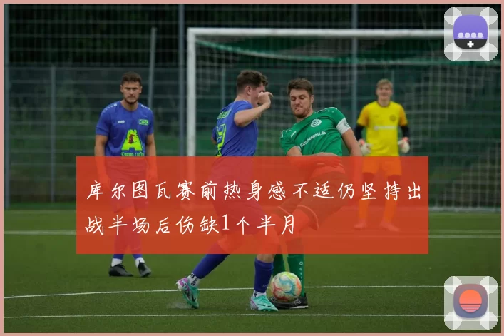库尔图瓦赛前热身感不适仍坚持出战半场后伤缺1个半月