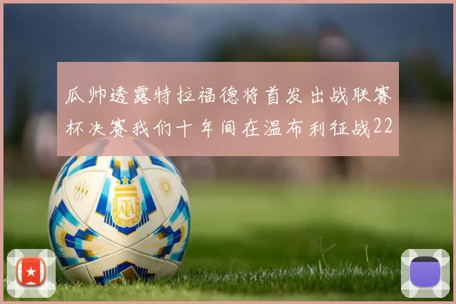 瓜帅透露特拉福德将首发出战联赛杯决赛我们十年间在温布利征战22次