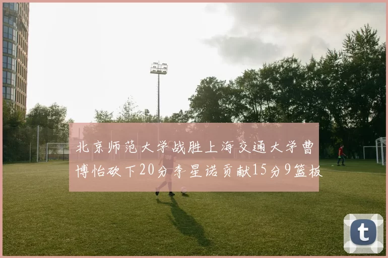 北京师范大学战胜上海交通大学曹博怡砍下20分李星诺贡献15分9篮板马天雨表现出色