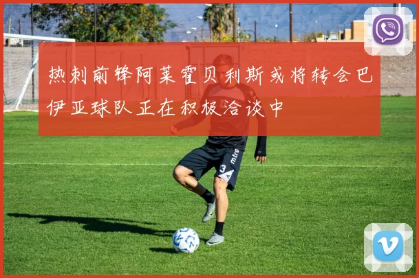 热刺前锋阿莱霍贝利斯或将转会巴伊亚球队正在积极洽谈中