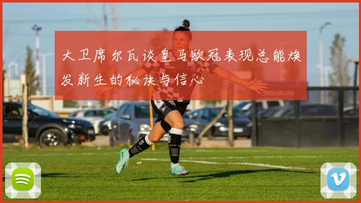 大卫席尔瓦谈皇马欧冠表现总能焕发新生的秘诀与信心