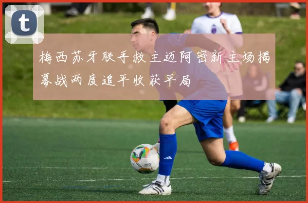 梅西苏牙联手救主迈阿密新主场揭幕战两度追平收获平局