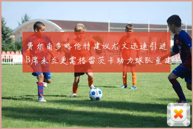 费尔南多略伦特建议尤文迅速引进B席米兰更需格雷茨卡助力球队重建