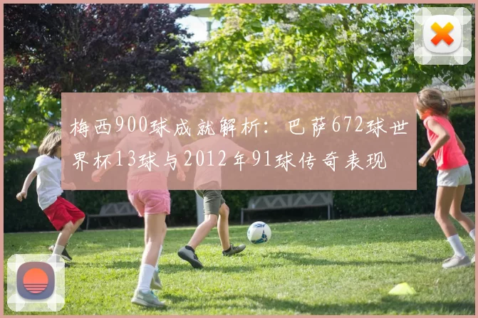 梅西900球成就解析：巴萨672球世界杯13球与2012年91球传奇表现