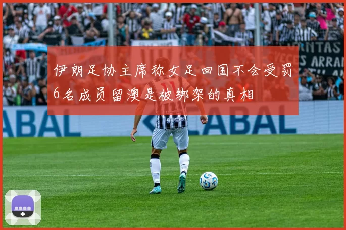 伊朗足协主席称女足回国不会受罚6名成员留澳是被绑架的真相