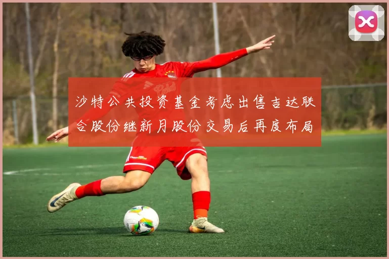 沙特公共投资基金考虑出售吉达联合股份继新月股份交易后再度布局调整