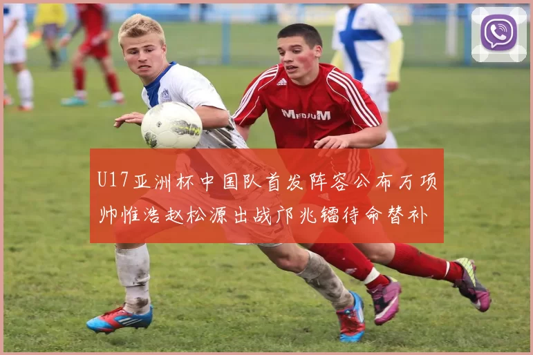 U17亚洲杯中国队首发阵容公布万项帅惟浩赵松源出战邝兆镭待命替补