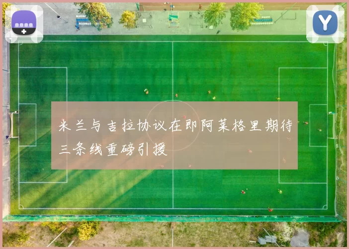 米兰与吉拉协议在即阿莱格里期待三条线重磅引援